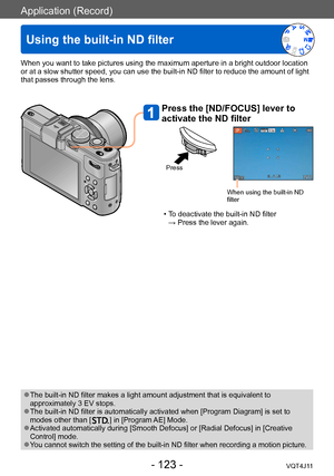 Page 123Application (Record)
Using the built-in ND filter
- 123 -VQT4J11
When you want to take pictures using the maximum aperture in a bright outdoor location 
or at a slow shutter speed, you can use the built-in ND filter to reduce the amount of light 
that passes through the lens.
Press the [ND/FOCUS] lever to 
activate the ND filter
Press
When using the built-in ND 
filter
 • To deactivate the built-in ND filter  → Press the lever again.
 ●The built-in ND filter makes a light amount adjustment that is...