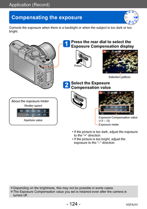 Page 124Application (Record)
Compensating the exposure
- 124 -VQT4J11
Corrects the exposure when there is a backlight or when the subject is too dark or too 
bright.
Press the rear dial to select the 
Exposure Compensation display
Press
Selected (yellow)
Select the Exposure 
Compensation value
Exposure Compensation value 
(+3 - –3)
Exposure meter
 • If the picture is too dark, adjust the exposure to the “+” direction.
 • If the picture is too bright, adjust the  exposure to the “–” direction.
 ●Depending on the...