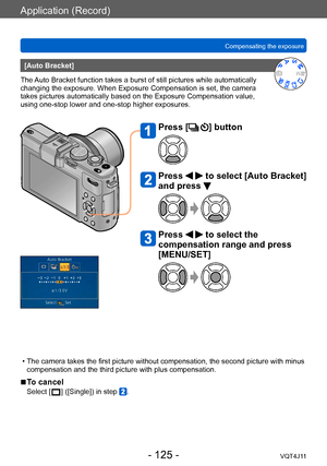 Page 125Application (Record)
Compensating the exposure
- 125 -VQT4J11
[Auto Bracket]
The Auto Bracket function takes a burst of still pictures while automatically 
changing the exposure. When Exposure Compensation is set, the camera 
takes pictures automatically based on the Exposure Compensation value, 
using one-stop lower and one-stop higher exposures.
Press [] button
Press   to select [Auto Bracket] 
and press 
Press   to select the 
compensation range and press 
[MENU/SET]
 • The camera takes the first...