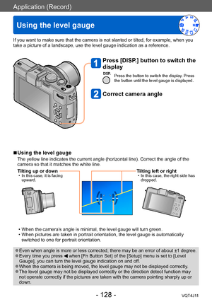 Page 128Application (Record)
Using the level gauge
- 128 -VQT4J11
If you want to make sure that the camera is not slanted or tilted, for example, when you 
take a picture of a landscape, use the level gauge indication as a reference.
Press [DISP.] button to switch the 
display
Press the button to switch the display. Press 
the button until the level gauge is displayed.
Correct camera angle
 ■Using the level gauge
The yellow line indicates the current angle (horizontal line). Correct the angle of the 
camera so...