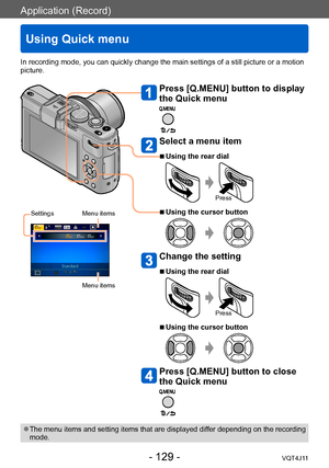 Page 129Application (Record)
Using Quick menu
- 129 -VQT4J11
In recording mode, you can quickly change the main settings of a still picture or a motion 
picture.
Press [Q.MENU] button to display 
the Quick menu
Select a menu item
 ■Using the rear dial
Press
 ■Using the cursor button
Change the setting
 ■Using the rear dial
Press
 ■Using the cursor button
Press [Q.MENU] button to close 
the Quick menu
 ●The menu items and setting items that are displayed differ depending on the recording 
mode.
Settings Menu...