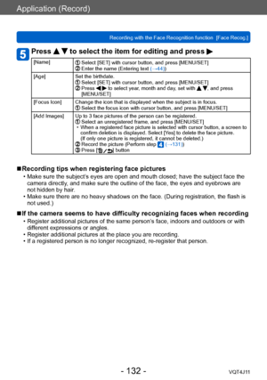 Page 132Application (Record)
Recording with the Face Recognition function  [Face Recog.]
- 132 -VQT4J11
Press   to select the item for editing and press 
[Name]  Select [SET] with cursor button, and press [MENU/SET]   Enter the name (Entering text (→44))
[Age] Set the birthdate.
  Select [SET] with cursor button, and press [MENU/SET]   Press   to select year, month and day, set with  , and press 
[MENU/SET]
[Focus Icon] Change the icon that is displayed when the subject is in focus.
  Select the focus icon with...