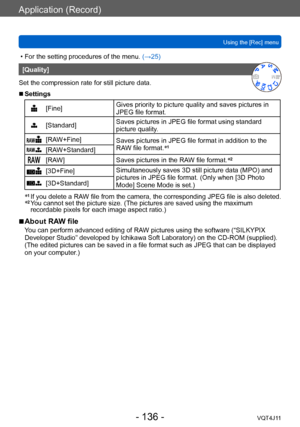 Page 136Application (Record)
Using the [Rec] menu
- 136 -VQT4J11
 • For the setting procedures of the menu. (→ 25)
[Quality]
Set the compression rate for still picture data.
 ■Settings
[Fine] Gives priority to picture quality and saves pictures in 
JPEG file format.
[Standard]Saves pictures in JPEG file format using standard 
picture quality.
[RAW+Fine]
Saves pictures in JPEG file format in addition to the 
RAW file format.*1[RAW+Standard]
[RAW]
Saves pictures in the RAW file format. *2
[3D+Fine]
Simultaneously...