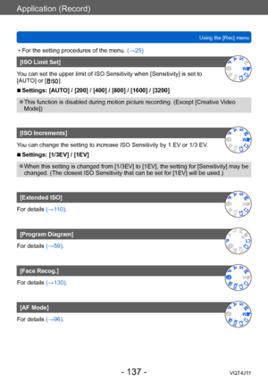 Page 137Application (Record)
Using the [Rec] menu
- 137 -VQT4J11
 • For the setting procedures of the menu. (→ 25)
[ISO Limit Set]
You can set the upper limit of ISO Sensitivity when [Sensitivity] is set to 
[AUTO] or [
 
 ].
 ■Settings: [AUTO] / [200] / [400] / [800] / [1600] / [3200]
 ●This function is disabled during motion picture recording. (Except [Creative V ideo 
Mode])
[ISO Increments]
You can change the setting to increase ISO Sensitivity by 1 EV or 1/3 EV.
 ■Settings: [1/3EV] / [1EV]
 ●When this...