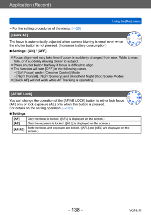 Page 138Application (Record)
Using the [Rec] menu
- 138 -VQT4J11
 • For the setting procedures of the menu. (→ 25)
[Quick AF]
The focus is automatically adjusted when camera blurring is small even when 
the shutter button is not pressed. (Increases battery consumption)
 ■Settings: [ON] / [OFF]
 ●Focus alignment may take time if zoom is suddenly changed from max. Wide to max. 
Tele, or if suddenly moving closer to subject.
 ●Press shutter button halfway if focus is difficult to align. ●The function will turn...