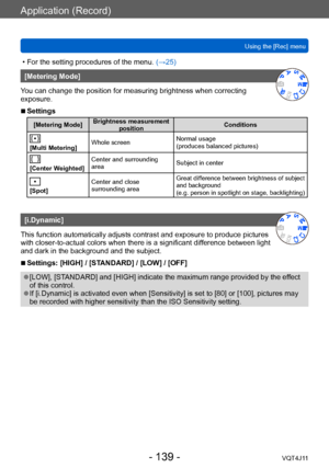 Page 139Application (Record)
Using the [Rec] menu
- 139 -VQT4J11
 • For the setting procedures of the menu. (→ 25)
[Metering Mode]
You can change the position for measuring brightness when correcting 
exposure.
 ■Settings
[Metering Mode] Brightness measurement 
position Conditions
[Multi Metering]Whole screen
Normal usage  
(produces balanced pictures)
[Center Weighted]Center and surrounding 
area
Subject in center
[Spot]Center and close 
surrounding area
Great difference between brightness of subject 
and...