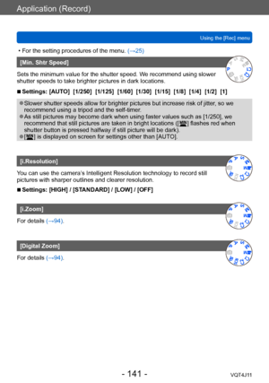 Page 141Application (Record)
Using the [Rec] menu
- 141 -VQT4J11
 • For the setting procedures of the menu. (→ 25)
[Min. Shtr Speed]
Sets the minimum value for the shutter speed. We recommend using slower 
shutter speeds to take brighter pictures in dark locations.
 ■Settings: [AUTO]  [1/250]  [1/125]  [1/60]  [1/30]  [1/15]  [1/8]  [1/4]  [1/2]  [1]
 ●Slower shutter speeds allow for brighter pictures but increase risk of jitter , so we 
recommend using a tripod and the self-timer.
 ●As still pictures may become...