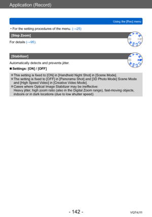 Page 142Application (Record)
Using the [Rec] menu
- 142 -VQT4J11
 • For the setting procedures of the menu. (→ 25)
[Step Zoom]
For details (→95).
[Stabilizer]
Automatically detects and prevents jitter.
 ■Settings: [ON] / [OFF]
 ●This setting is fixed to [ON] in [Handheld Night Shot] in [Scene Mode]. ●The setting is fixed to [OFF] in [Panorama Shot] and [3D Photo Mode] Scene Mode 
and [High Speed Video] in [Creative Video Mode].
 ●Cases where Optical Image Stabilizer may be ineffective:
Heavy jitter, high zoom...