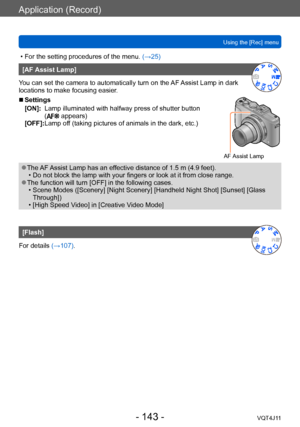 Page 143Application (Record)
Using the [Rec] menu
- 143 -VQT4J11
 • For the setting procedures of the menu. (→ 25)
[AF Assist Lamp]
You can set the camera to automatically turn on the AF Assist Lamp in dark 
locations to make focusing easier.
 ■Settings
[ON]:     
Lamp illuminated with halfway
  press of shutter button 
(
 appears)
[OFF]: 
 Lamp of f (taking pictures of animals in the dark, etc.)
AF Assist Lamp
 ●The AF Assist Lamp has an effective distance of 1.5 m (4.9 feet). • Do not block the lamp with your...