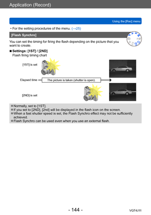 Page 144Application (Record)
Using the [Rec] menu
- 144 -VQT4J11
 • For the setting procedures of the menu. (→ 25)
[Flash Synchro]
You can set the timing for firing the flash depending on the picture that you 
want to create.
 ■Settings: [1ST] / [2ND]
Flash firing timing chart 
[1ST] is set
Elapsed time [2ND] is set
The picture is taken (shutter is open).
 ●Normally, set to [1ST]. ●If you set to [2ND], [2nd] will be displayed in the flash icon on the screen.  ●When a fast shutter speed is set, the Flash Synchro...