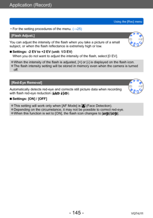 Page 145Application (Record)
Using the [Rec] menu
- 145 -VQT4J11
 • For the setting procedures of the menu. (→ 25)
[Flash Adjust.]
You can adjust the intensity of the flash when you take a picture of a small 
subject, or when the flash reflectance is extremely high or low.
 ■Settings: -2 EV to +2 EV (unit: 1/3 EV)
When you do not want to adjust the intensity of the flash, select [0 EV].
 ●When the intensity of the flash is adjusted, [+] or [-] is displayed on the flash icon. ●The flash intensity setting will be...