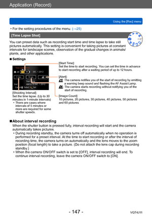 Page 147Application (Record)
Using the [Rec] menu
- 147 -VQT4J11
 • For the setting procedures of the menu. (→ 25)
[Time Lapse Shot]
You can preset data such as recording start time and time lapse to take still 
pictures automatically. This setting is convenient for taking pictures at constant 
intervals for landscape scenes, observation of the gradual changes in animals/
plants, and other applications. 
 ■Settings
[Shooting Interval]:
Set the time lapse. (Up to 30 
minutes in 1-minute intervals)
 • There are...