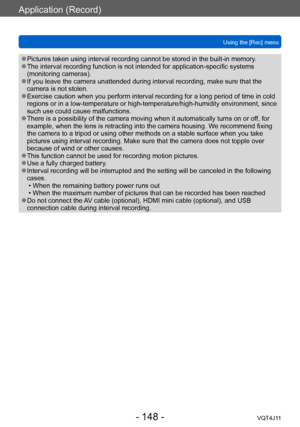 Page 148Application (Record)
Using the [Rec] menu
- 148 -VQT4J11
 ●Pictures taken using interval recording cannot be stored in the built-in memory. ●The interval recording function is not intended for application-specific systems 
(monitoring cameras).
 ●If you leave the camera unattended during interval recording, make sure that the 
camera is not stolen.
 ●Exercise caution when you perform interval recording for a long period of time in cold 
regions or in a low-temperature or high-temperature/high-humidity...