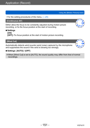 Page 151Application (Record)
Using the [Motion Picture] menu
- 151 -VQT4J11
 • For the setting procedures of the menu. (→ 25)
[Continuous AF]
Either allow the focus to be constantly adjusted during motion picture 
recording, or fix the focus position at the start of recording.
 ■Settings
[ON]
[OFF]: Fix focus position at the start of motion picture recording.
[Wind Cut]
Automatically detects wind sounds (wind noise) captured by the microphone 
and suppresses the sound if the wind is blowing too strongly....