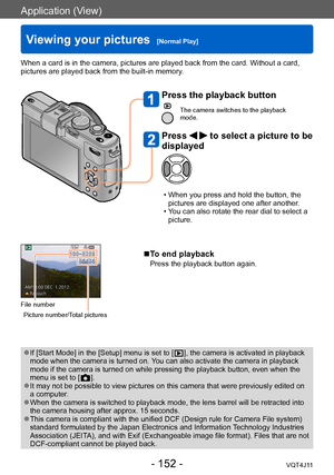 Page 152Application (View)
Viewing your pictures  [Normal Play]
- 152 -VQT4J11
When a card is in the camera, pictures are played back from the card. Without a card, 
pictures are played back from the built-in memory.
File number
Picture number/Total pictures
 ●If [Start Mode] in the [Setup] menu is set to [  ], the camera is activated in playback 
mode when the camera is turned on. 
You can also activate the camera in playback 
mode if the camera is turned on while pressing the playback button, even when the...