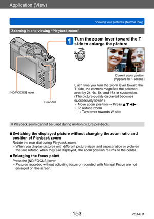 Page 153Application (View)
Viewing your pictures  [Normal Play]
- 153 -VQT4J11
Zooming in and viewing “Playback zoom”
[ND/FOCUS] leverRear dial
Turn the zoom lever toward the T 
side to enlarge the picture
Current zoom position  
(Appears for 1 second)
Each time you turn the zoom lever toward the 
T side, the camera magnifies the selected 
area by 2x, 4x, 8x, and 16x in succession. 
(The picture quality displayed becomes 
successively lower.)
 • Move zoom position → Press     • To reduce zoom   → Turn lever...