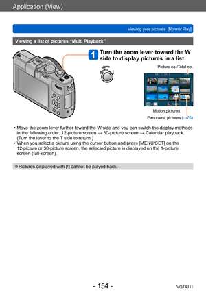 Page 154Application (View)
Viewing your pictures  [Normal Play]
- 154 -VQT4J11
Viewing a list of pictures “Multi Playback”
Turn the zoom lever toward the W 
side to display pictures in a list
Picture no./Total no.
Motion pictures
Panorama pictures  (→76)
 • Move the zoom lever further toward the W side and you can switch the display methods 
in the following order: 12-picture screen → 30-picture screen → Calendar playback. 
(T
urn the lever to the T side to return.)
 • When you select a picture using the cursor...