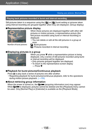 Page 156Application (View)
Viewing your pictures  [Normal Play]
- 156 -VQT4J11
Playing back pictures recorded in burst and interval recording
Still pictures taken in a sequence using the [  
 ] or [  ] burst setting or pictures taken 
using interval recording are grouped together when they are displayed. (Group display)
 ■Representative picture display
Number of burst pictures
When these pictures are displayed together with other still 
pictures or motion pictures, a representative picture (the 
first picture...