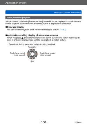 Page 158Application (View)
Viewing your pictures  [Normal Play]
- 158 -VQT4J11
About panorama playback
Still pictures recorded with [Panorama Shot] Scene Mode are displayed in small size on a 
normal playback screen because the entire picture is displayed on the screen.
 ■Enlarged display
You can use the Playback zoom function to enlarge a picture.  (→153)
 ■Automatic scrolling display of panorama pictures
When you press , the camera automatically scrolls a panorama picture from edge to 
edge in enlarged display...