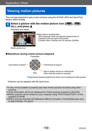 Page 159Application (View)
Viewing motion pictures
- 159 -VQT4J11
This unit was designed to play motion pictures using the AVCHD, MP4 and QuickTime 
Motion JPEG formats.
Select a picture with the motion picture icon ([  ], [  ] 
etc.), and press 
Playback now starts.
Motion picture recording time
When playback starts, the elapsed playback time is 
displayed in the top right of the screen.
Example: After 3 minutes and 30 seconds: [3m30s]
Motion picture icon
 ■Operations during motion picture playbackPause/play...