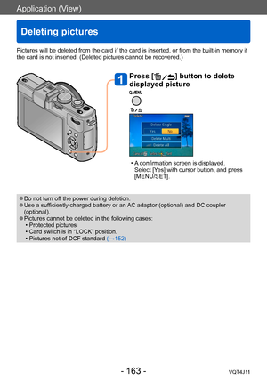 Page 163Application (View)
Deleting pictures
- 163 -VQT4J11
Press [] button to delete 
displayed picture
 • A confirmation screen is displayed.  
Select [Yes] with cursor button, and press 
[MENU/SET]. 
Pictures will be deleted from the card if the card is inserted, or from the built-in memory if 
the card is not inserted. (Deleted pictures cannot be recovered.)
 ●Do not turn off the power during deletion. ●Use a sufficiently charged battery or an AC adaptor (optional) and DC coupler 
(optional).
 ●Pictures...