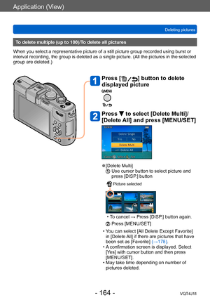 Page 164Application (View)
Deleting pictures
- 164 -VQT4J11
To delete multiple (up to 100)/To delete all pictures
When you select a representative picture of a still picture group recorded using burst or 
interval recording, the group is deleted as a single picture. (All the pictures in the selected 
group are deleted.)
Press [] button to delete 
displayed picture
Press  to select [Delete Multi]/
[Delete All] and press [MENU/SET]
 ●[Delete Multi]   Use cursor button to select picture and 
press [DISP
.] button...