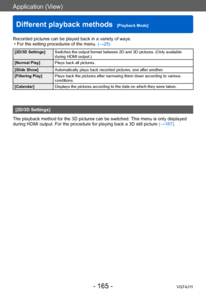 Page 165Application (View)
Different playback methods  [Playback Mode]
- 165 -VQT4J11
Recorded pictures can be played back in a variety of ways. • For the setting procedures of the menu. (→
25)
[2D/3D Settings]Switches the output format between 2D and 3D pictures. (Only available 
during HDMI output.)
[Normal Play] Plays back all pictures.
[Slide Show] Automatically plays back recorded pictures, one after another.
[Filtering Play] Plays back the pictures after narrowing them down according to various...