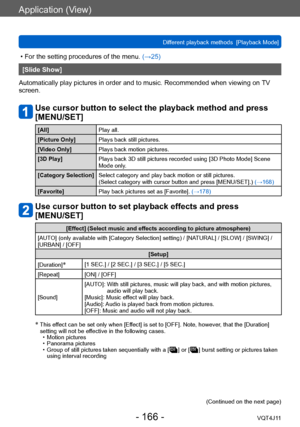 Page 166Application (View)
Different playback methods  [Playback Mode]
- 166 -VQT4J11
 • For the setting procedures of the menu. (→ 25)
[Slide Show]
Automatically play pictures in order and to music. Recommended when viewing on  TV 
screen.
Use cursor button to select the playback method and press 
[MENU/SET]
[All] Play all.
[Picture Only] Plays back still pictures.
[Video Only] Plays back motion pictures.
[3D Play] Plays back 3D still pictures recorded using [3D Photo Mode] Scene 
Mode only.
[Category...