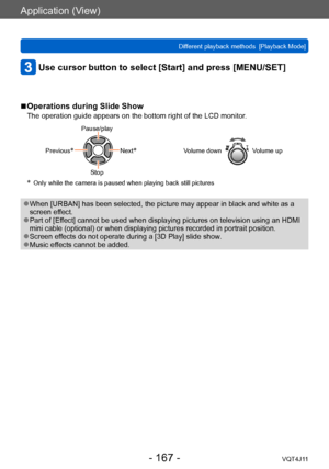 Page 167Application (View)
Different playback methods  [Playback Mode]
- 167 -VQT4J11
Use cursor button to select [Start] and press [MENU/SET]
 ■Operations during Slide Show
The operation guide appears on the bottom right of the LCD monitor.
Pause/play
Previous
*Next*
Stop Volume down
Volume up
* Only while the camera is paused when 
playing back still pictures
 ●When [URBAN] has been selected, the picture may appear in black and white as a 
screen effect.
 ●Part of [Effect] cannot be used when displaying...