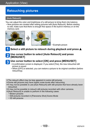 Page 169Application (View)
Retouching pictures
- 169 -VQT4J11
[Auto Retouch]
You can adjust the color and brightness of a still picture to bring them into balance.
 • New pictures are created after editing pictures with [Auto Retouch]. Before starting  to edit, make sure that there is enough free space in the built-in memory or on the 
memory card.
 • Example picture
Select a still picture to retouch during playback and press 
Use cursor button to select [Auto Retouch] and press  
[MENU/SET]
Use cursor button to...