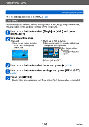 Page 173Application (View)
Using the [Playback] menu
- 173 -VQT4J11
 • For the setting procedures of the menu. (→ 25)
[Text Stamp]
The recording date and time and the text registered in the [Baby], [Pet] Scene Modes, 
[Travel Date] and [Title Edit] are stamped on the still picture.
Use cursor button to select [Single] or [Multi] and press 
[MENU/SET]
Select a still picture
 ●[Single]  Use cursor button to select 
a still picture and press 
[MENU/SET] ●[Multi] (up to 100 pictures)  Use cursor button to select a...