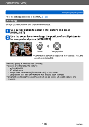 Page 176Application (View)
Using the [Playback] menu
- 176 -VQT4J11
 • For the setting procedures of the menu. (→ 25)
[Cropping]
Enlarge your still pictures and crop unwanted areas.
Use cursor button to select a still picture and press  
[MENU/SET]
Use the zoom lever to enlarge the portion of a still picture to 
be cropped and press [MENU/SET]
Expand Change position
 • Confirmation screen is displayed. If you select [Y es], the 
operation is executed.
 ●Picture quality is reduced after cropping. ●Cannot crop the...