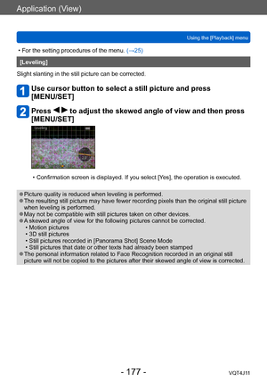 Page 177Application (View)
Using the [Playback] menu
- 177 -VQT4J11
 • For the setting procedures of the menu. (→ 25)
[Leveling]
Slight slanting in the still picture can be corrected.
Use cursor button to select a still picture and press  
[MENU/SET]
Press   to adjust the skewed angle of view and then press 
[MENU/SET]
 • Confirmation screen is displayed. If you select [Y es], the operation is executed.
 ●Picture quality is reduced when leveling is performed. ●The resulting still picture may have fewer recording...