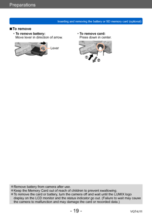 Page 19Preparations
Inserting and removing the battery or SD memory card (optional)
- 19 -VQT4J11
 ■To remove
 •To remove battery:
Move lever in direction of arrow. • T o remove card:
Press down in center.
Lever
 ●Remove battery from camera after use. ●Keep the Memory Card out of reach of children to prevent swallowing. ●To remove the card or battery, turn the camera off and wait until the LUMIX logo 
display on the LCD monitor and the status indicator go out. (Failure to wait may cause 
the camera to...