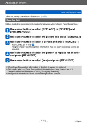 Page 181Application (View)
Using the [Playback] menu
- 181 -VQT4J11
 • For the setting procedures of the menu. (→ 25)
[Face Rec Edit]
Edit or delete the recognition information for pictures with mistaken Face Recognition.
Use cursor button to select [REPLACE] or [DELETE] and 
press [MENU/SET]
Use cursor button to select the picture and press [MENU/SET]
Use cursor button to select a person and press [MENU/SET]
 • If [DELETE], go to step . • People whose Face Recognition information has not been registered cannot...