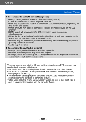 Page 184Others
Viewing on TV screen
- 184 -VQT4J11
 ■To connect with an HDMI mini cable (optional)
 ●Always use a genuine Panasonic HDMI mini cable (optional). ●There are restrictions on some playback functions.  ●Bars may appear at the sides or at the top and bottom of the screen, depending on 
the aspect ratio setting.
 ●When an HDMI mini cable is connected, pictures are not displayed on the LCD 
monitor.
 ●HDMI output will be canceled if a USB connection cable is connected 
simultaneously.
 ●When the AV cable...