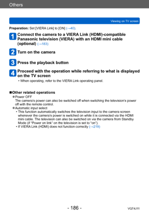 Page 186Others
Viewing on TV screen
- 186 -VQT4J11
Preparation: Set [VIERA Link] to [ON] (→40).
Connect the camera to a VIERA Link (HDMI)-compatible 
Panasonic television (VIERA) with an HDMI mini cable 
(optional) 
(→183)
Turn on the camera
Press the playback button
Proceed with the operation while referring to what is displayed 
on the TV screen
 • When operating, refer to the VIERA Link operating panel.
 ■Other related operations
 ●Power OFF  
The camera’s power can also be switched off when switching the...