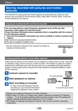 Page 189Others
Storing recorded still pictures and motion 
pictures
- 189 -VQT4J11
The methods for copying still and motion pictures recorded with this camera to other 
devices vary according to the file format (JPEG, RAW, MPO, AVCHD, MP4). Follow the 
correct method for your device.
Copying by inserting the SD card into the recorder
You can copy pictures using Panasonic equipment (such as Blu-ray disc 
recorders) with support for each file format.
Check the latest information about equipment that is compatible...