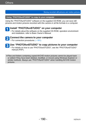 Page 190Others
Storing recorded still pictures and motion pictures
- 190 -VQT4J11
Using “PHOTOfunSTUDIO” to copy to your computer 
Using the “PHOTOfunSTUDIO” software on the supplied CD - ROM, you can save still 
pictures and motion pictures recorded with this camera in all file formats to a computer .
Install “PHOTOfunSTUDIO” on your computer
 • For details about the software on the supplied CD- ROM, operation environment 
and installation, refer to Basic Owner’s Manual.
Connect the camera to your computer
 •...