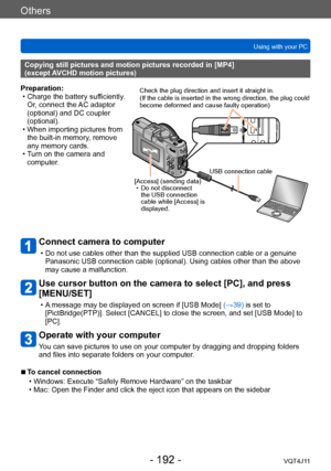 Page 192Others
Using with your PC
- 192 -VQT4J11
Connect camera to computer
 • Do not use cables other than the supplied USB connection cable or a genuine Panasonic USB connection cable (optional). Using cables other than the above 
may cause a malfunction.
Use cursor button on the camera to select [PC], and press 
[MENU/SET]
 • A message may be displayed on screen if [USB Mode]  (→39) is set to 
[PictBridge(PTP)]. Select [CANCEL] to close the screen, and set [USB Mode] to 
[PC].
Operate with your computer
You...