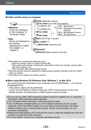 Page 193Others
Using with your PC
- 193 -VQT4J11
 ■Folder and file names on computer
DCIM (Still/motion pictures)100_PANA (Up to 999 pictures/folder)
P1000001.JPG
  :P1000999.JPG
101_PANA
  :999_PANA
MISC (DPOF files, Favorite)
AD_LUMIX
*2 *3
LUMIXUP.EXE (Uploading tool)
PRIVATE
*3
AVCHD (Motion pictures in AVCHD)
*1
 ●Windows
Drives are displayed 
in “My Computer” or 
“Computer” folder.
 ●Mac
Drives are displayed on 
the desktop.
(Displayed as “LUMIX”, 
“NO_NAME”, or 
“Untitled”.)
.JPG:   Still pictures
.R W2:...