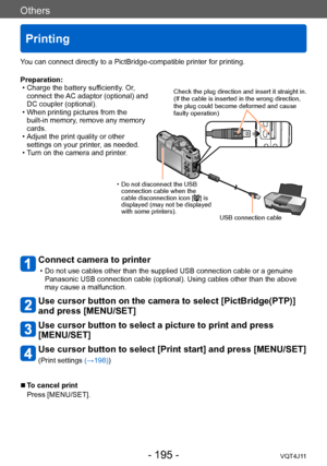 Page 195Others
Printing
- 195 -VQT4J11
You can connect directly to a PictBridge-compatible printer for printing.
Connect camera to printer 
 • Do not use cables other than the supplied USB connection cable or a genuine Panasonic USB connection cable (optional). Using cables other than the above 
may cause a malfunction.
Use cursor button on the camera to select [PictBridge(PTP)] 
and press [MENU/SET]
Use cursor button to select a picture to print and press 
[MENU/SET]
Use cursor button to select [Print start]...