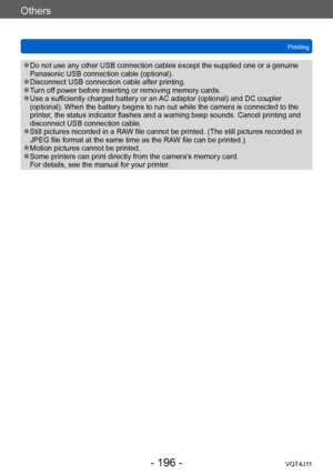 Page 196Others
Printing
- 196 -VQT4J11
 ●Do not use any other USB connection cables except the supplied one or a genuine 
Panasonic USB connection cable (optional).
 ●Disconnect USB connection cable after printing. ●Turn off power before inserting or removing memory cards. ●Use a sufficiently charged battery or an AC adaptor (optional) and DC coupler 
(optional). When the battery begins to run out while the camera is connected to the 
printer, the status indicator flashes and a warning beep sounds. Cancel...