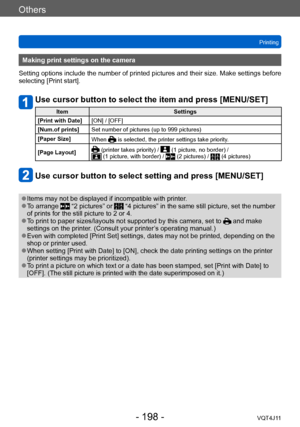 Page 198Others
Printing
- 198 -VQT4J11
Making print settings on the camera
Setting options include the number of printed pictures and their size. Make settings before 
selecting [Print start].
Use cursor button to select the item and press [MENU/SET]
Item Settings
[Print with Date] [ON] / [OFF]
[Num.of prints] Set number of pictures (up to 999 pictures)
[Paper Size] When 
 is selected, the printer settings take priority.
[Page Layout]
 (printer takes priority) /  (1 picture, no border) /  (1 picture, with...