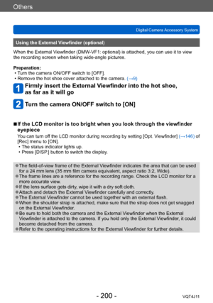 Page 200Others
Digital Camera Accessory System
- 200 -VQT4J11
Using the External Viewfinder (optional)
When the External Viewfinder (DMW-VF1: optional) is attached, you can use it to view 
the recording screen when taking wide-angle pictures.
Preparation:
 • T

urn the camera ON/OFF switch to [OFF].
 • Remove the hot shoe cover attached to the camera.  (→

9)
Firmly insert the External Viewfinder into the hot shoe, 
as far as it will go
Turn the camera ON/OFF switch to [ON]
 ■If the LCD monitor is too bright...