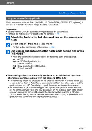 Page 201Others
Digital Camera Accessory System
- 201 -VQT4J11
Using the external flash (optional)
When you use an external flash (DMW-FL220, DMW-FL360, DMW-FL500; optional), it 
provides a wider effective flash range than the built-in flash.
Preparation:
 • Set the camera ON/OFF switch to [OFF] and close the built-in flash. • Remove the hot shoe cover attached to the camera.  (→

9)
Attach the flash to the hot shoe and turn on the camera and 
flash
Select [Flash] from the [Rec] menu
 • For the setting procedures...