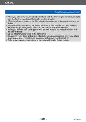 Page 204Others
Digital Camera Accessory System
- 204 -VQT4J11
 ●When you take pictures using the built-in flash with the filter adaptor installed, the light 
from the flash is sometimes blocked by the filter adaptor.
 ●When installing or removing the filter adaptor, take care not to damage the lens or get 
it dirty.
 ●When installing or removing the thread protector or filter adaptor etc., turn it slowly 
and carefully. (If you tighten it too firmly, you may be unable to remove it.)
 ●When you use the lens cap...