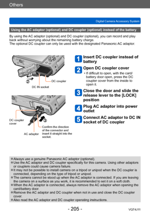 Page 205Others
Digital Camera Accessory System
- 205 -VQT4J11
Using the AC adaptor (optional) and DC coupler (optional) instead of the battery
By using the AC adaptor (optional) and DC coupler (optional), you can record and play 
back without worrying about the remaining battery charge.
The optional DC coupler can only be used with the designated Panasonic  AC adaptor.
Insert DC coupler instead of 
battery 
Open DC coupler cover 
 • If difficult to open, with the card/
battery door open, press the DC 
coupler...