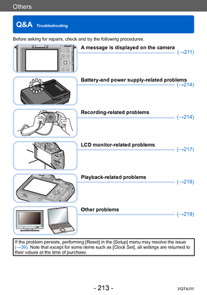 Page 213Others
Q&A  Troubleshooting
- 213 -VQT4J11
Before asking for repairs, check and try the following procedures.
A message is displayed on the camera(→211)
Battery-and power supply-related problems(→214)
Recording-related problems(→214)
LCD monitor-related problems(→217)
Playback-related problems(→218)
Other problems(→219)
If the problem persists, performing [Reset] in the [Setup] menu may resolve the issue  
(→39). Note that except for some items such as [Clock Set], all settings are returned to 
their...