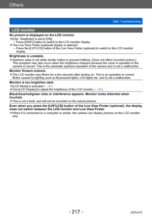Page 217Others
Q&A  Troubleshooting
- 217 -VQT4J11
LCD monitor 
No picture is displayed on the LCD monitor. ●[Opt. Viewfinder] is set to [ON]. →  Press [DISP .] button to switch to the LCD monitor display.
 ●The Live View Finder (optional) display is selected. →  Press the [L VF/LCD] button of the Live View Finder (optional) to switch to the LCD monitor 
display.
Brightness is unstable. ●Aperture value is set while shutter button is pressed halfway. (Does not affect recorded picture.)  
This symptom may also...